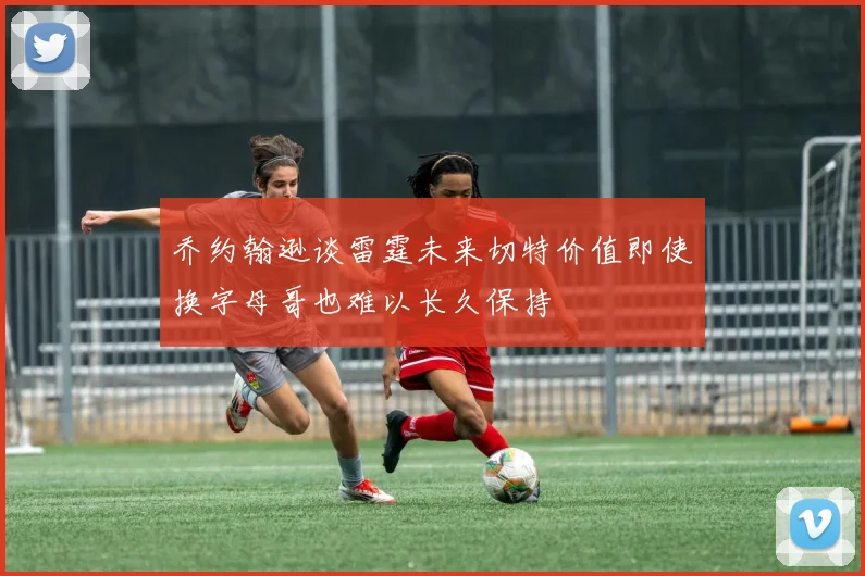 乔约翰逊谈雷霆未来切特价值即使换字母哥也难以长久保持
