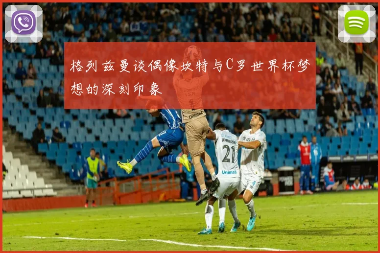 格列兹曼谈偶像坎特与C罗世界杯梦想的深刻印象