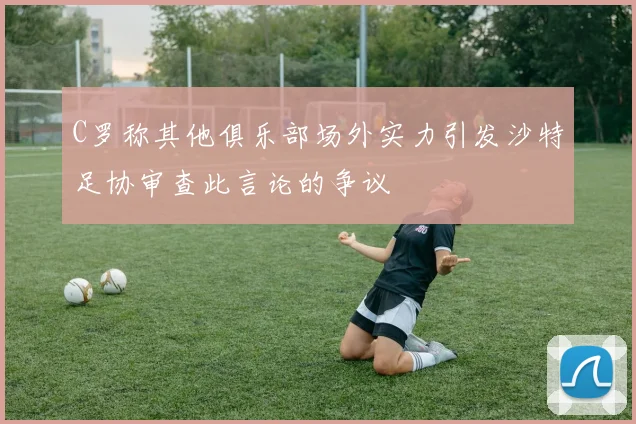 C罗称其他俱乐部场外实力引发沙特足协审查此言论的争议