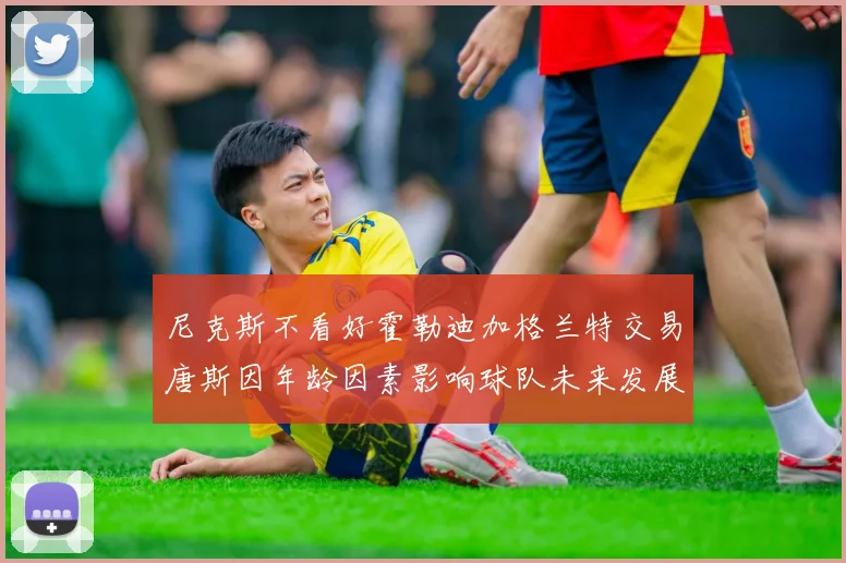 尼克斯不看好霍勒迪加格兰特交易唐斯因年龄因素影响球队未来发展