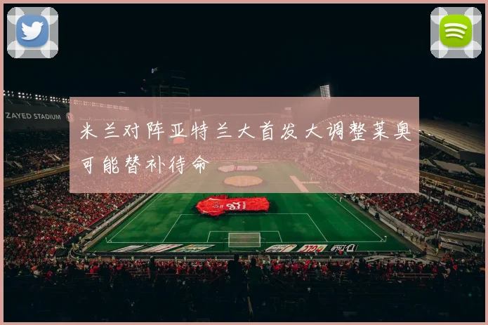 米兰对阵亚特兰大首发大调整莱奥可能替补待命