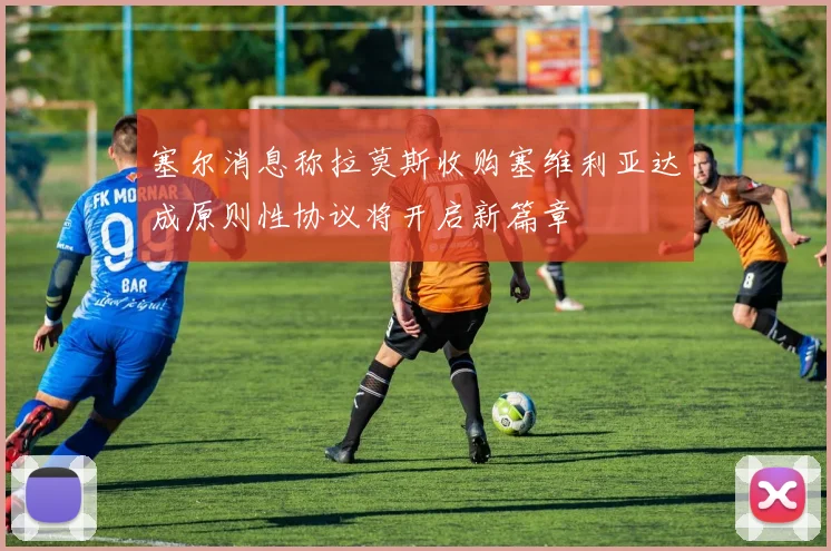 塞尔消息称拉莫斯收购塞维利亚达成原则性协议将开启新篇章
