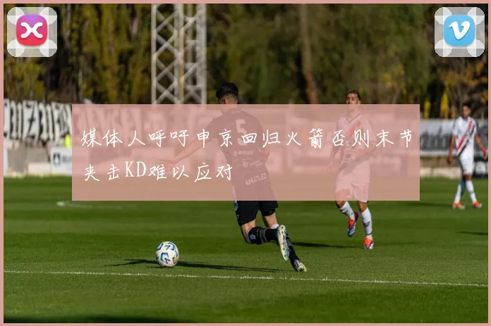 媒体人呼吁申京回归火箭否则末节夹击KD难以应对