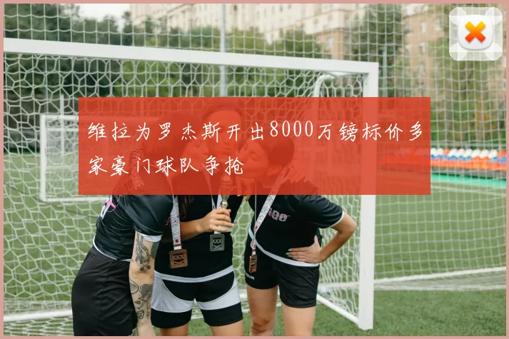 维拉为罗杰斯开出8000万镑标价多家豪门球队争抢