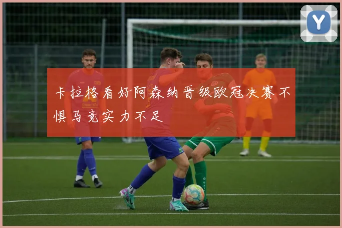 卡拉格看好阿森纳晋级欧冠决赛不惧马竞实力不足