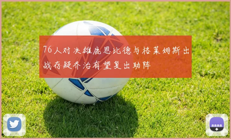 76人对决雄鹿恩比德与格莱姆斯出战存疑乔治有望复出助阵