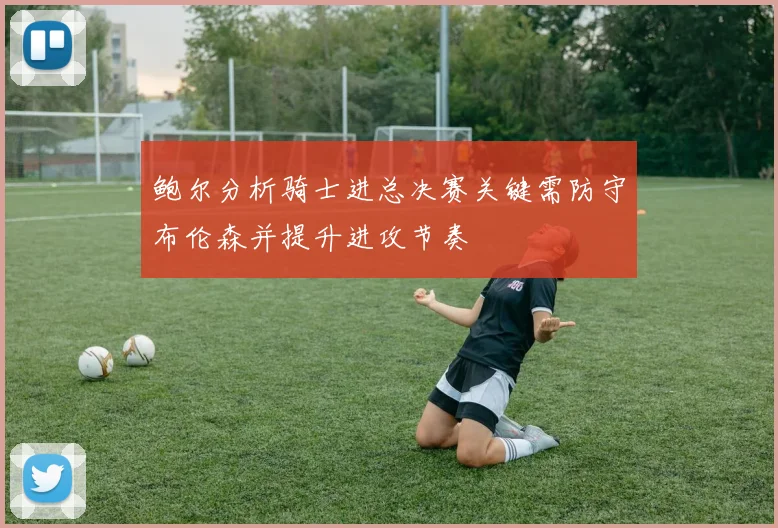 鲍尔分析骑士进总决赛关键需防守布伦森并提升进攻节奏