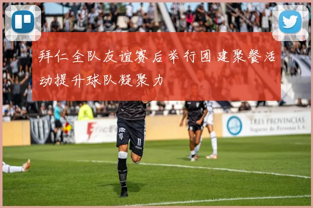 拜仁全队友谊赛后举行团建聚餐活动提升球队凝聚力