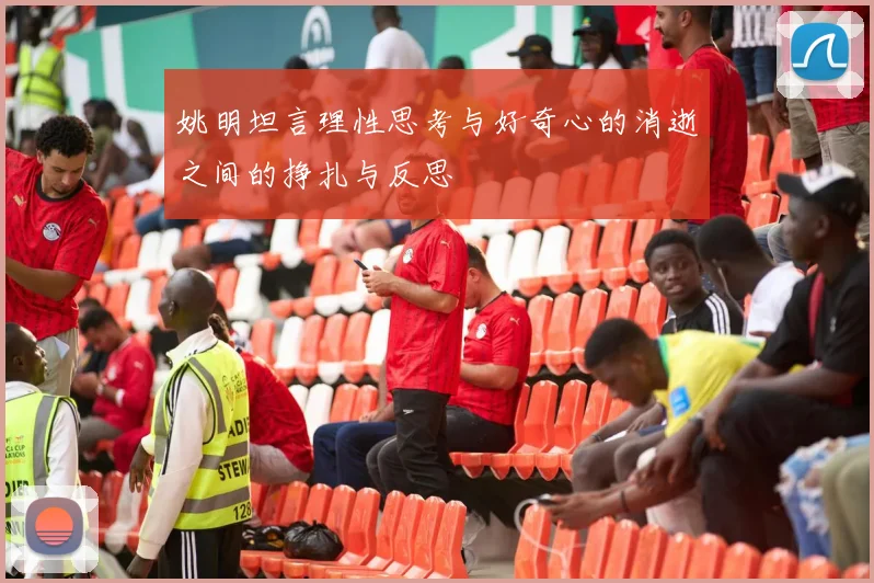 姚明坦言理性思考与好奇心的消逝之间的挣扎与反思