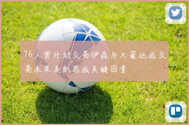 76人曾计划交易伊森与火箭达成交易未果麦凯恩成关键因素