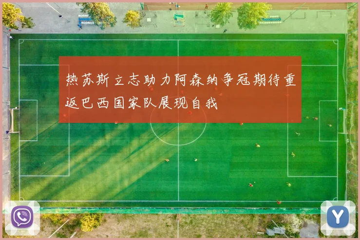热苏斯立志助力阿森纳争冠期待重返巴西国家队展现自我