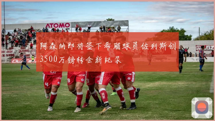 阿森纳即将签下希腊球员佐利斯创3500万镑转会新纪录