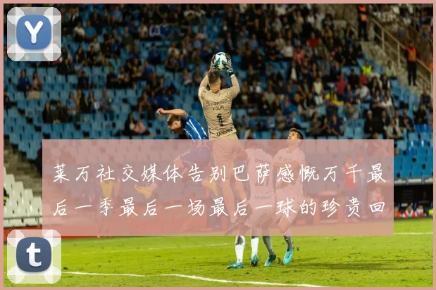 莱万社交媒体告别巴萨感慨万千最后一季最后一场最后一球的珍贵回忆