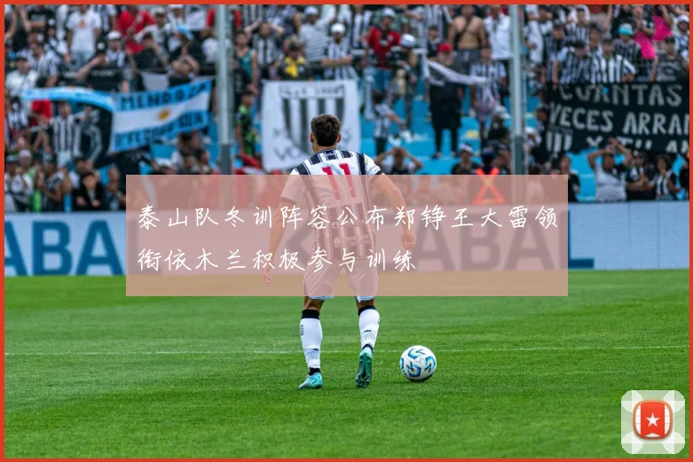 泰山队冬训阵容公布郑铮王大雷领衔依木兰积极参与训练