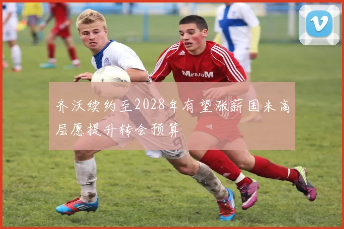 齐沃续约至2028年有望涨薪国米高层愿提升转会预算