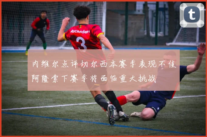 内维尔点评切尔西本赛季表现不佳阿隆索下赛季将面临重大挑战