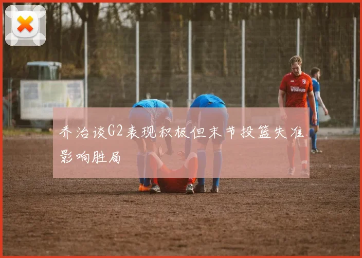 乔治谈G2表现积极但末节投篮失准影响胜局