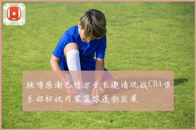 杨鸣感谢巴特尔会长邀请观战CBA俱乐部杯祝内蒙篮球蓬勃发展