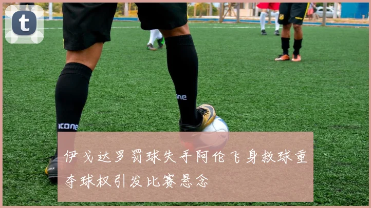伊戈达罗罚球失手阿伦飞身救球重夺球权引发比赛悬念