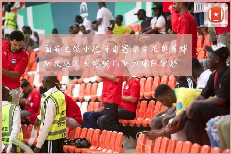 国安主场小胜河南塞尔吉尼奥角球助攻达万头球破门助力球队取胜
