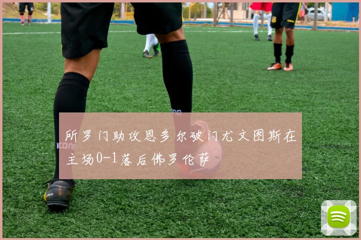 所罗门助攻恩多尔破门尤文图斯在主场0-1落后佛罗伦萨