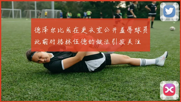 德泽尔比或在更衣室公开羞辱球员此前对格林伍德的做法引发关注