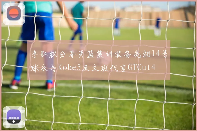 李弘权分享男篮集训装备亮相14号球衣与Kobe5及文班代言GTCut4