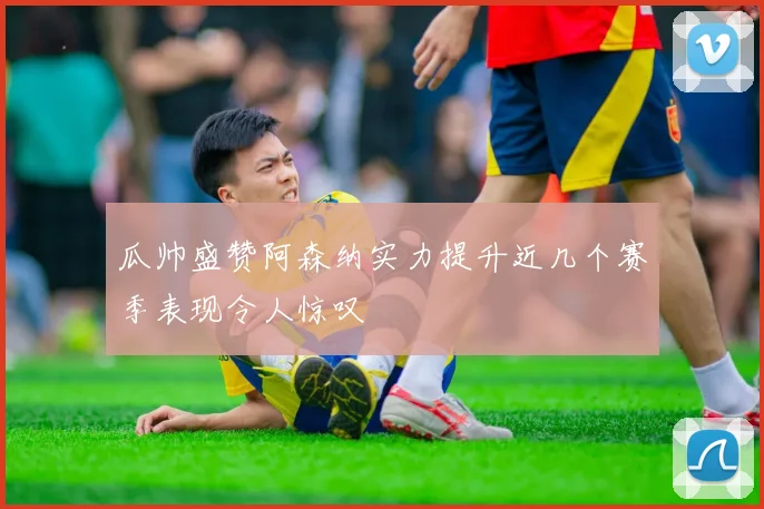 瓜帅盛赞阿森纳实力提升近几个赛季表现令人惊叹