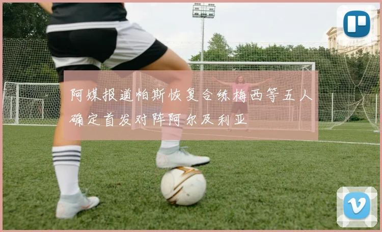 阿媒报道帕斯恢复合练梅西等五人确定首发对阵阿尔及利亚